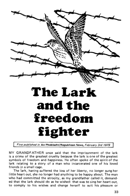 

The Lark
and the
freedom

fighter

‘First published in An Phoblacht/ Republican News, February 3rd 1979

 

 

 

 

MY GRANDFATHER once said that the imprisonment of the lark
is a crime of the greatest cruelty because the lark is one of the greatest
symbols of freedom and happiness. He often spoke of the spirit of the
lark relating to a story of @ man who incarcerated one of his loved
friends in a emall cage.

The lark, having suffered the loss of her liberty, no longer sung her
little heart out, she no longer had anything to be happy about. The man
who had committed the atrocity, as my grandfather called it, demand:
(ed that the lark should do as he wished: that was to sing her heart out,
to comply to his wishes and change herself to suit his pleasure of

33

 

 

